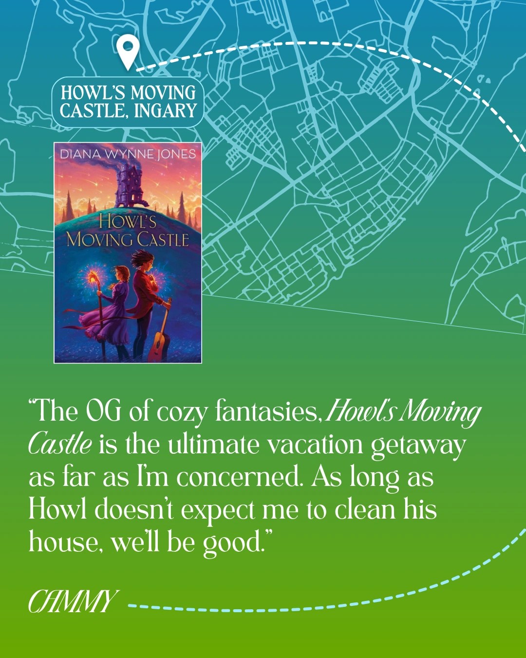 Howl's Moving Castle, Ingary - Howl's Moving Castle by Diana Wynne Jones - “The OG of cozy fantasies, Howl’s Moving Castle is the ultimate vacation getaway as far as I’m concerned. As long as Howl doesn’t expect me to clean his house, we’ll be good.” —Cammy