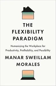 The Flexibility Paradigm Humanizing the Workplace for Productivity, Profitability, and Possibility