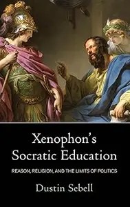 Xenophon’s Socratic Education Reason, Religion, and the Limits of Politics