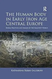The Human Body in Early Iron Age Central Europe Burial Practices and Images of the Hallstatt World