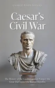 Caesar’s Civil War The History of the Conflict against Pompey the Great that Ended the Roman Republic