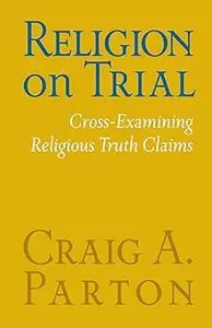Religion on Trial Cross-Examining Religious Truth Claims