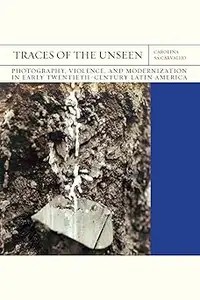 Traces of the Unseen Photography, Violence, and Modernization in Early Twentieth-Century Latin America (Volume 43)