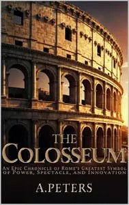 The Colosseum An Epic Chronicle of Rome’s Greatest Symbol of Power, Spectacle, and Innovation