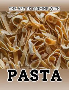 The Art of Cooking with Pasta 100 Irresistible Recipes from Traditional to Modern Dishes