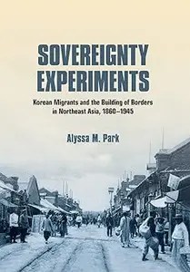 Sovereignty Experiments Korean Migrants and the Building of Borders in Northeast Asia, 1860-1945 Sovereignty Experiments Korean Migrants and the Building of Borders in Northeast Asia, 1860-1945