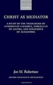 Christ as Mediator A Study of the Theologies of Eusebius of Caesarea, Marcellus of Ancyra, and Athanasius of Alexandria