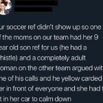 ﻿our soccer ref didn’t showup SO one of the moms on our team had her 9 year old son ref for US (he hada whistle) and a completely adult woman on the other team argued with one of his calls and he yellow carded her in front of everyone and she had to sit in her car t0 calm down