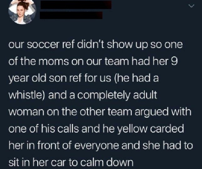 ﻿our soccer ref didn’t showup SO one of the moms on our team had her 9 year old son ref for US (he hada whistle) and a completely adult woman on the other team argued with one of his calls and he yellow carded her in front of everyone and she had to sit in her car t0 calm down