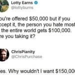 ﻿Lotty Earns @lottyburns You’re offered ,000 but if you accept it, the person you hate most in the entire world S100,000. Are you taking it? ChrisPianity @ChrisPurchase Yes. Why wouldnt want 0,000 gets