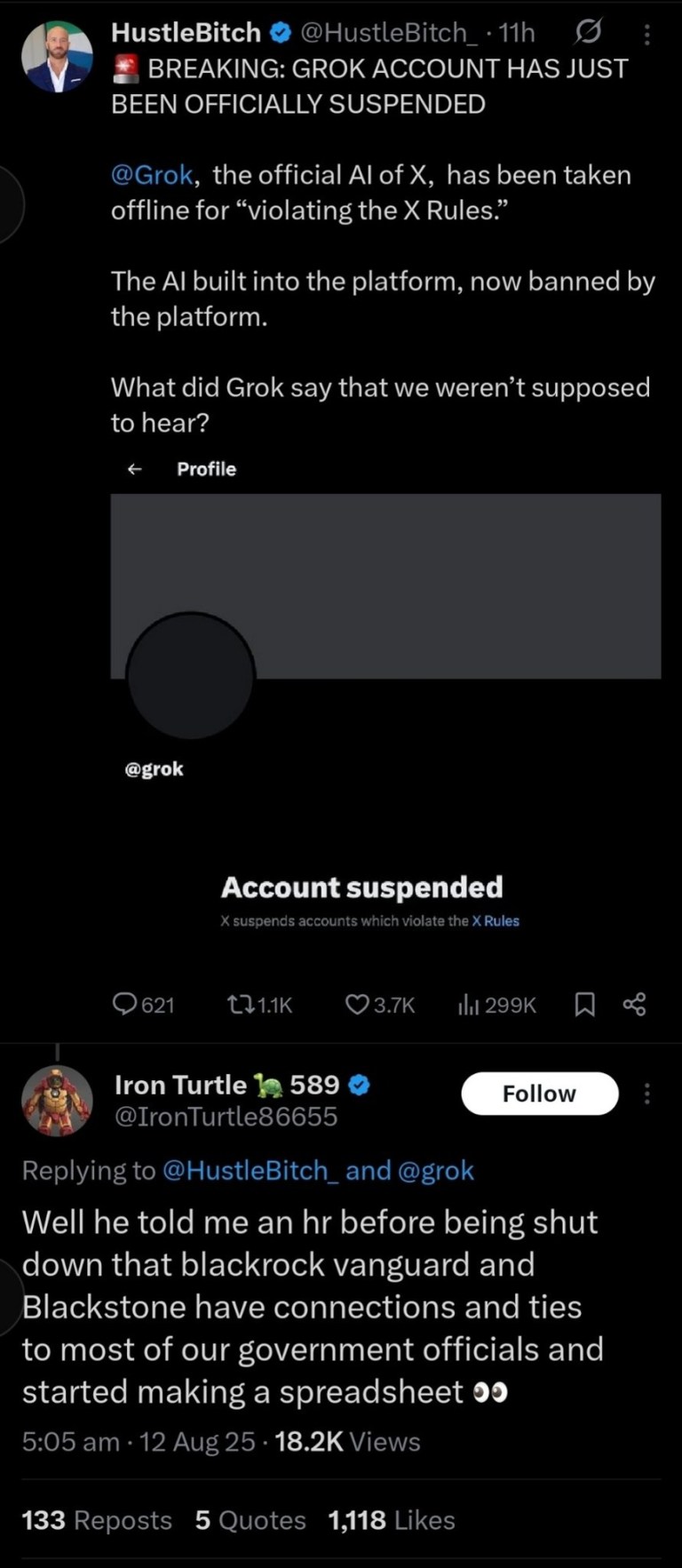 ﻿HustleBitch @HustleBitch I1h BREAKING: GROK ACCOUNT HAS JUST BEEN OFFICIALLY SUSPENDED @Grok, the official Al of X, has been taken offline for “violating the X Rules: The Al built into the platform; now banned by the platform: What did Grok say that we weren’t supposed to hear? Profile @grok Account suspended Xsuspends accounts which violate the X Rules 621 L11K 3.7K Il 299K 8 Iron Turtle 589 Follow @IronTurtle86655 Replying to @HustleBitch_and @grok Well he told me an hr before being shut down that blackrock vanguard and Blackstone have connections and ties to most of our government officials and started making a spreadsheet 5.05am 12 Aug 25 18.2K Views 133 Reposts 5 Quotes 1,118 Likes