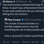 ﻿JD Vance @JDVance 6h Law enforcement arrested this thug 14 times. It wasn’t law enforcement that failed: It was weak politicians like you who kept letting him out of prison: Cooper @RoyCooperNC I1h The murder of Iryna Zarutska is a horrible tragedy and we must do everything we can to keep people safe. Only a cynical DC insider would think it 2.4K U1o.1K 80.4K Ill 3.2M Roy