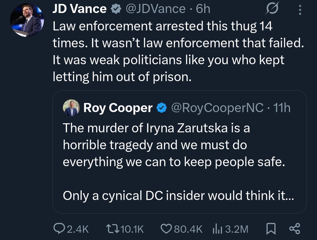 ﻿JD Vance @JDVance 6h Law enforcement arrested this thug 14 times. It wasn’t law enforcement that failed: It was weak politicians like you who kept letting him out of prison: Cooper @RoyCooperNC I1h The murder of Iryna Zarutska is a horrible tragedy and we must do everything we can to keep people safe. Only a cynical DC insider would think it 2.4K U1o.1K 80.4K Ill 3.2M Roy