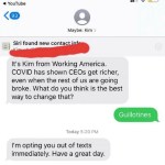 ﻿5:20 7 YouTube ((3 Maybe: Kim Siri found new contact infe It’s Kim from Working America. COVID has shown CEOs richer; even when the rest of uS are going broke. What do you think is the best way to change that? Guillotines Today 5.20 PM Im opting you out of texts immediately: Have a great get day: