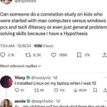 ﻿annie Follow @soychotic Can someone do a correlation study on kids who were started with mac computers versus windows pcs and tech illiteracy or even just general problem solving skills because | have a Hypothesis 7.04AM 12/9/24 . IOM Views 0 21K 1 8.2K 188K 17K Most relevant replies v @vussyviz : Id installed Linux on my laptop when | was 12 0 52 4 98 13K Ili 852k annie @soychotic . Id Au-stic children will be discluded from the study for skewing results Vissy