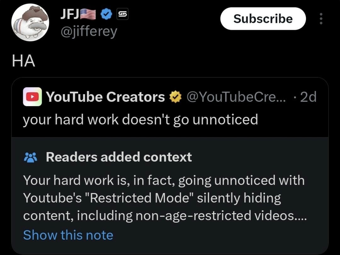 ﻿JFJ Subscribe @jifferey HA YouTube Creators @YouTubeCre_ 2d your hard work doesn’t go unnoticed Readers added context Your hard work is, in fact, going unnoticed with Youtube’s “Restricted Mode” silently hiding content; includingnon-age-restricted videos: Show this note
