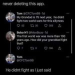 ﻿never deleting this app: Tom @CFCTom9g Id My Grandad is 75 next year; he didnt fight two world wars for this sillyness 0 52 0 20 355 Bobo N1 @MooBozo . Id The first world war was more than 100 years ago. How did your granddad fight that? 0 7 0 3 106 Tom @CFCTom9g He didnt fight as Ijust said