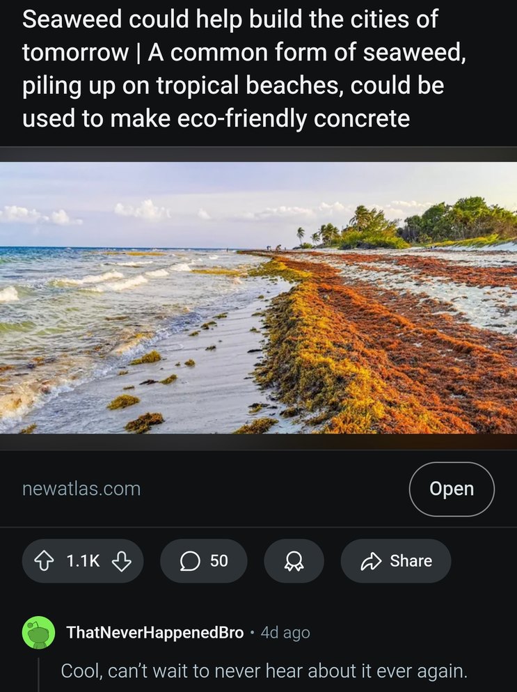 ﻿Seaweed could help build the cities of tomorrow A common form of seaweed, piling up on tropical beaches, could be used to make eco-friendly concrete newatlas com Open 1.1K 50 Share ThatNeverHappenedBro 4d ago Cool, cant wait to never hear about it ever again:
