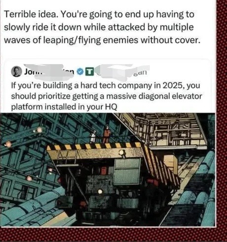 ﻿Terrible idea: You’re going to end up having to slowly ride it down while attacked by multiple waves of leaping/flying enemies without cover: Joi Sani If you’re building a hard tech company in 2025,you should prioritize getting a massive diagonal elevator platform installed in your HQ