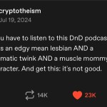 ﻿cryptotheism Jul 19, 2024 Dude you have to listen to this DnD podcast the party has an mean lesbian AND a melodramatic twink AND a muscle mommy AND a joke character. And get this: it’s not 130 14K 23K edgy good: