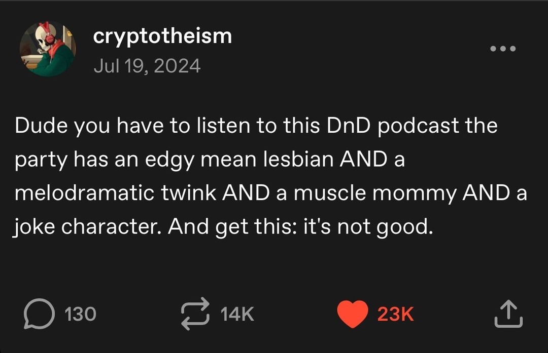 ﻿cryptotheism Jul 19, 2024 Dude you have to listen to this DnD podcast the party has an mean lesbian AND a melodramatic twink AND a muscle mommy AND a joke character. And get this: it’s not 130 14K 23K edgy good: