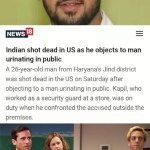 ﻿NEWS 18 Indian shot dead in US as he objects to man urinating in public A 26-year-old man from Haryana’s Jind district was shot dead in the US on Saturday after objecting to a man urinating in public. Kapil, who worked as a security guard at a store; was on when he confronted the accused outside the premises. Well, well, well, how the turntablesboo ingflip com duty