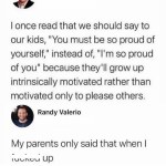 ﻿Juei DlgIaM Ionce read that we should say to our “You must be SO proud of yourself;” instead of;, “Im so proud of you’ because they’Il grow up intrinsically motivated rather than motivated only to please others: Randy Valerio My parents only said that when | ‘ulncu up kids,