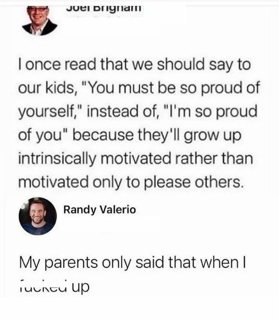 ﻿Juei DlgIaM Ionce read that we should say to our “You must be SO proud of yourself;” instead of;, “Im so proud of you’ because they’Il grow up intrinsically motivated rather than motivated only to please others: Randy Valerio My parents only said that when | ‘ulncu up kids,