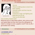 ﻿Anonymous So many good book ideas wasted 07/16/25(Wed)08.25.15 No.81849846 >be me >friend is talking about a book he’s been reading >sounds super cool from how he describes it >awesome magic and fighting and 685 KB JPG great plot etc etc etc >look up the title later >its a fucking chapter book What the fuck is it with these authors, who come up with such great ideas but then dont have the willingness to make it a manga or even a graphic novel? Fuck my life, | excited over nothing Anonymous 07/16/25(Wed)08.29.34 No.81849885 2281849846_(QP)# >chapter book Are you a kindergartener? got