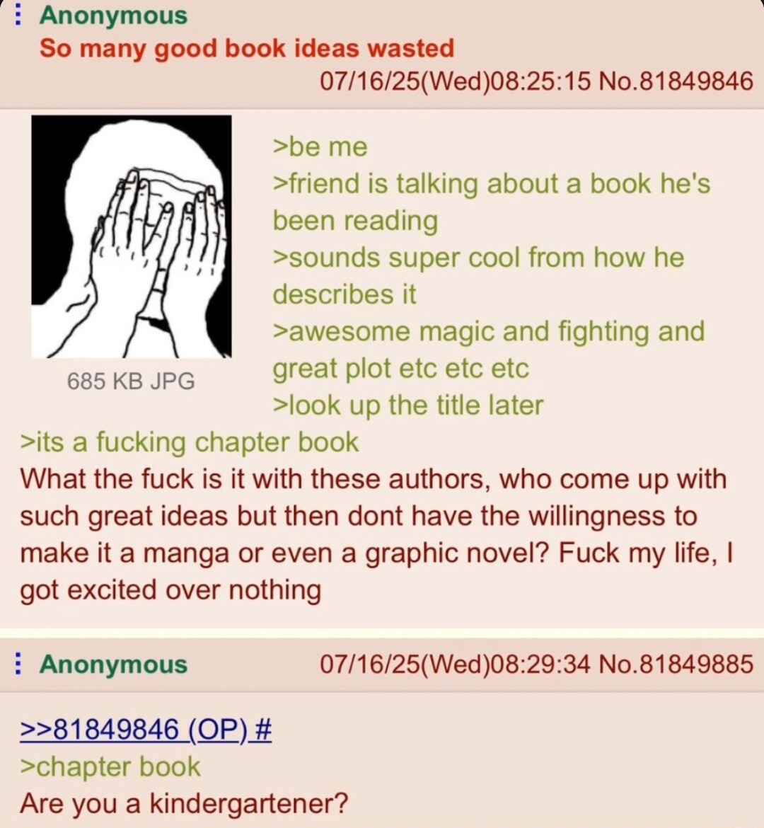 ﻿Anonymous So many good book ideas wasted 07/16/25(Wed)08.25.15 No.81849846 >be me >friend is talking about a book he’s been reading >sounds super cool from how he describes it >awesome magic and fighting and 685 KB JPG great plot etc etc etc >look up the title later >its a fucking chapter book What the fuck is it with these authors, who come up with such great ideas but then dont have the willingness to make it a manga or even a graphic novel? Fuck my life, | excited over nothing Anonymous 07/16/25(Wed)08.29.34 No.81849885 2281849846_(QP)# >chapter book Are you a kindergartener? got