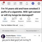 ﻿tuurd Open in App U In I’m 14 years old and have smoked 3 puffs of a cigarette_ Will I get cancer or will my lungs be damaged? 2, 16 0 000 Answer Follow Request Details More You’ve hidden this ad Undo All related (100+) V Recommended Cassie Myers Follow X Professional Smoker Feb 10 yep you’re dead luck turning 15 (cause you wont haha) 70 good