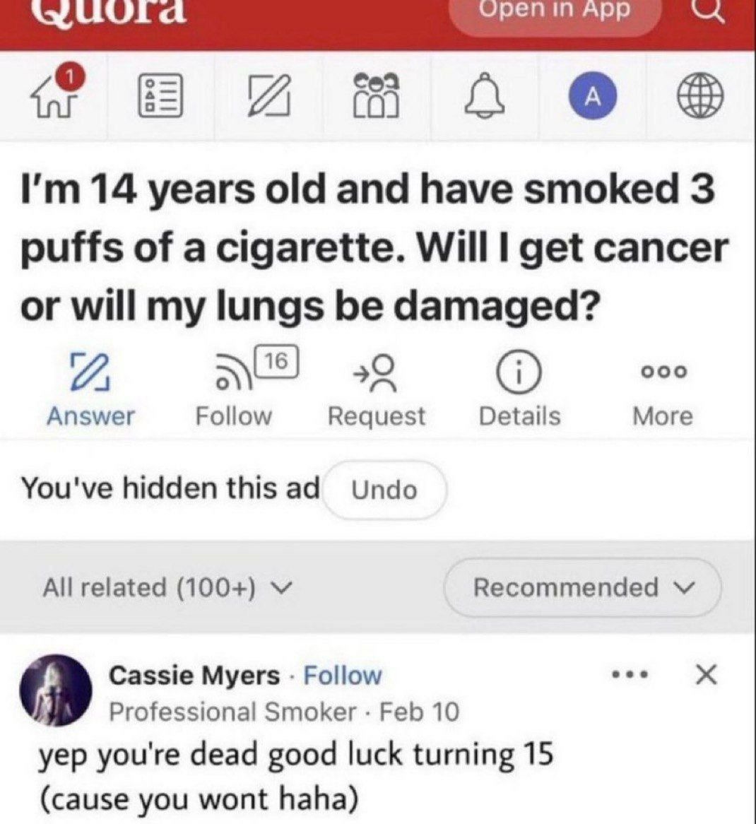 ﻿tuurd Open in App U In I’m 14 years old and have smoked 3 puffs of a cigarette_ Will I get cancer or will my lungs be damaged? 2, 16 0 000 Answer Follow Request Details More You’ve hidden this ad Undo All related (100+) V Recommended Cassie Myers Follow X Professional Smoker Feb 10 yep you’re dead luck turning 15 (cause you wont haha) 70 good