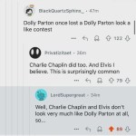 ﻿BlackQuartzSphinx _ 47m Dolly Parton once lost a Dolly Parton look a like contest 122 Privatizitaet 36m Charlie Chaplin did too. And Elvis believe This is surprisingly common 79 LordSupergreat 34m Well, Charlie Chaplin and Elvis don’t look very much like Dolly Parton at all, SO_ 89