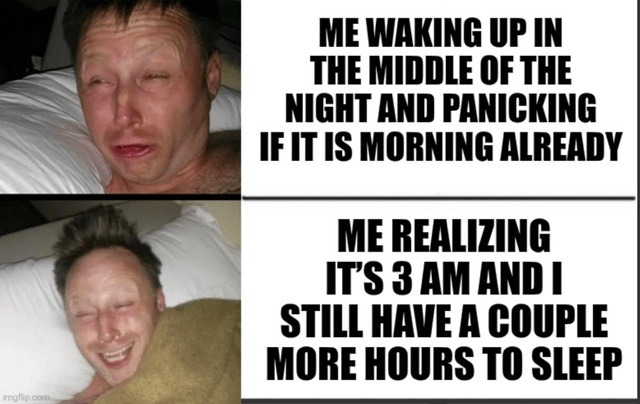﻿ME WAKING UP IN THE MIDDLE OF THE NIGHT AND PANICKING IF IT IS MORNING ALREADY ME REALIZING ITS 3 AM AND STILL HAVE A COUPLE MORE HOURS TO SLEEP