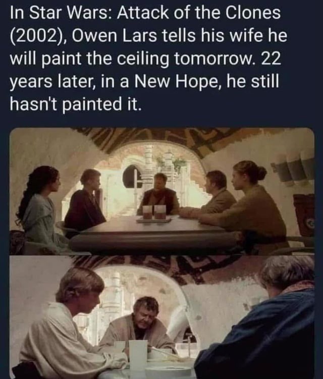 ﻿In Star Wars: Attack of the Clones (2002), Owen Lars tells his wife he will paint the ceiling tomorrow 22 years later; in a New he still hasnt painted it: Hope,