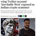 ﻿Mastermind behind right – wing Twitter account ‘Inevitable West’ exposed as Indian crypto scammer Mastermind behind right-wing X, formerly Twitter, account Inevitable West’ exposed as alleged Indian crypto scammer: Culture & Art / February 06, 2025 Pop
