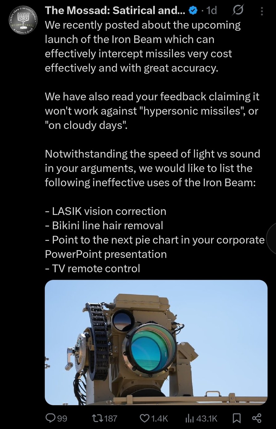 ﻿The Mossad: Satirical and:. Id We recently posted about the upcoming launch of the Iron Beam which can effectively intercept missiles very cost effectively and with great accuracy: We have also read your feedback claiming it won’t work against “hypersonic missiles”; or “on cloudy days” Notwithstanding the speed of lightvs sound in your arguments, we would like to list the following ineffective uses of the Iron Beam: LASIK vision correction Bikini line hair removal Point to the next pie chart in your corporate PowerPoint presentation TV remote control 99 1187 01.4K Ill 43.1K
