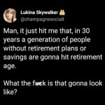 ﻿Lukina Skywalker @champagnesocia8 Man, it just hit me that, in 30 years a generation of people without retirement plans or savings are gonna hit retirement age_ What the fuck is that gonna look like?