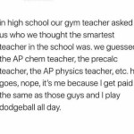 ﻿in high school our gym teacher asked uS who we thought the smartest teacher in the school was_ we guessed the AP chem teacher; the precalc teacher; the AP physics teacher; etc. he goes, nope; it’s me because | get the same as those guys and I play dodgeball all paid day: