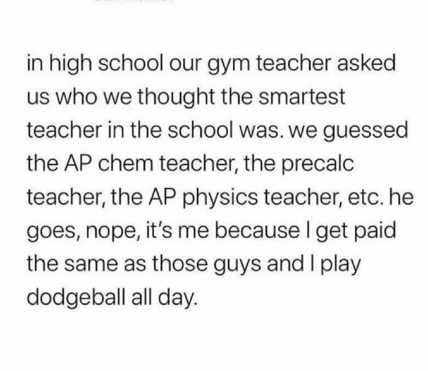 ﻿in high school our gym teacher asked uS who we thought the smartest teacher in the school was_ we guessed the AP chem teacher; the precalc teacher; the AP physics teacher; etc. he goes, nope; it’s me because | get the same as those guys and I play dodgeball all paid day: