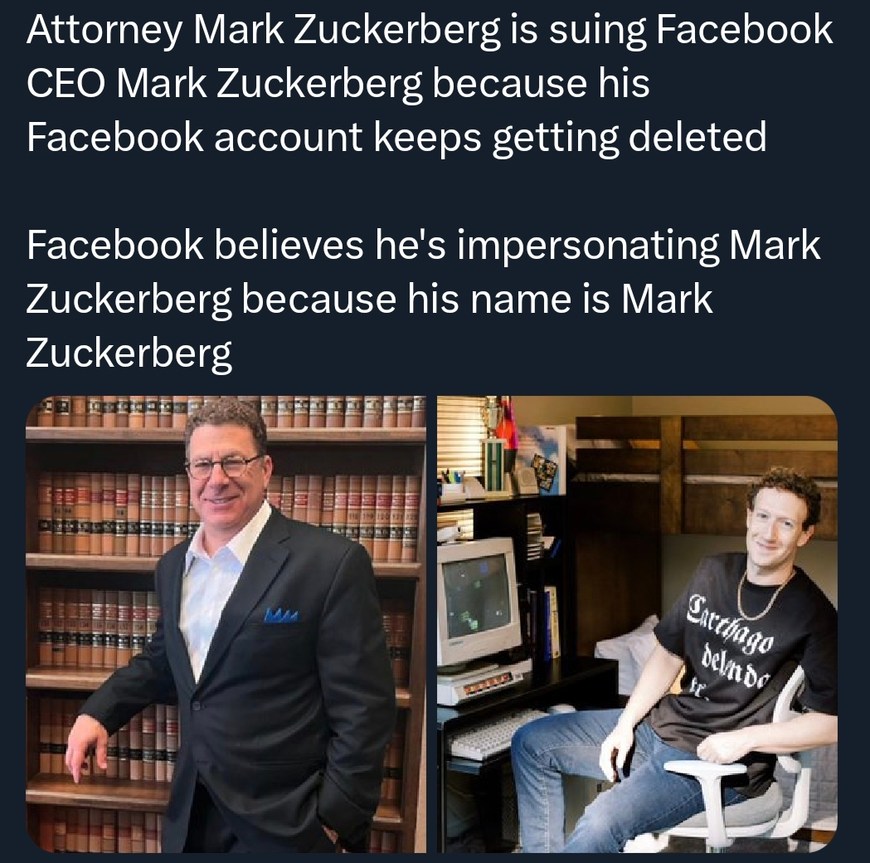 ﻿Attorney Mark Zuckerberg is suing Facebook CEO Mark Zuckerberg because his Facebook account keeps getting deleted Facebook believes he’s impersonating Mark Zuckerberg because his name is Mark Zuckerberg Sicthago DelnDc