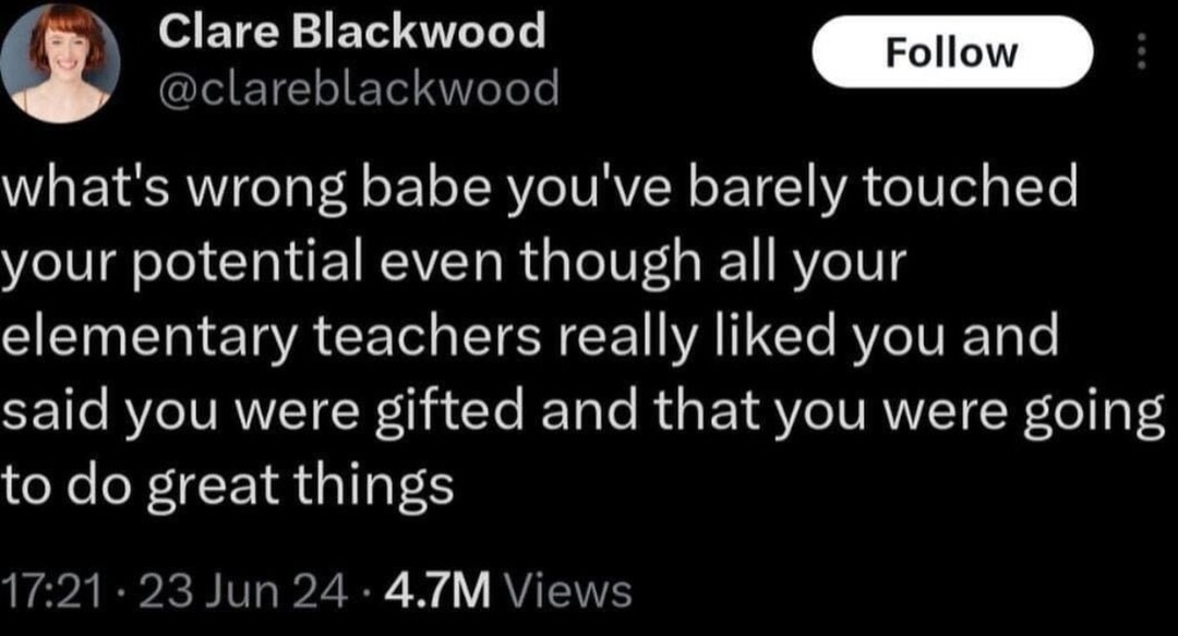 ﻿Clare Blackwood Follow @clareblackwood what’s wrong babe you’ve barely touched your potential even though all your elementary teachers really liked you and said you were gifted and that you were going to do great 17.21 23 Jun 24 4.7M Views things