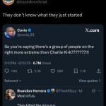 ﻿Vreros7 BasedNerds.net @basednerdsnet They don’t know what just started Covie X.com @covie_93 So you’re saying there’s a group of people on the right more extreme than Charlie Kirk?222222WW! 5.12PM 9/12/25 6.7M Views 7.6K 1 3.3K 28K 1.7K Relevant View quotes Brandon Herrera @TheAKGuy . Id Most ofus: killed the nice guy: 463 1l 1.8K 51K Il 402K 3 they They