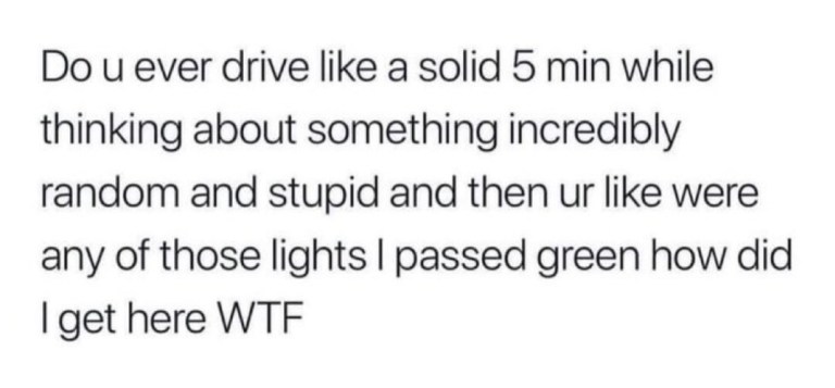 ﻿Do u ever drive like a solid 5 min while thinking about something incredibly random and stupid and then ur like were any of those lights I passed green how did Iget here WTF