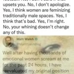 ﻿Matt Walsh @MattWalshBlog said that | don’t like female analysts and reporters in football: No, don’t care if that upsets you: No, don’t apologize Yes, think women are feminizing traditionally male spaces. Yes, think that’s bad. Yes, I’m right: your whining doesn’t change any of this Matt Walsh MattWalshBlog Well after having thousands of emotional women scream at me for the past 24 hours; have reevaluated my original position and come to the conclusion that I’m even more right than initially realized 2.43 PM 08 Sep 21 Twvitter TOr IPhane Yes; No,
