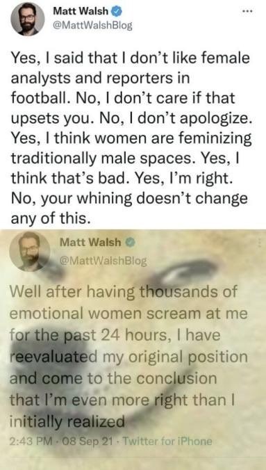 ﻿Matt Walsh @MattWalshBlog said that | don’t like female analysts and reporters in football: No, don’t care if that upsets you: No, don’t apologize Yes, think women are feminizing traditionally male spaces. Yes, think that’s bad. Yes, I’m right: your whining doesn’t change any of this Matt Walsh MattWalshBlog Well after having thousands of emotional women scream at me for the past 24 hours; have reevaluated my original position and come to the conclusion that I’m even more right than initially realized 2.43 PM 08 Sep 21 Twvitter TOr IPhane Yes; No,