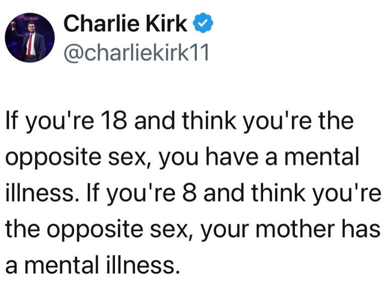 ﻿Charlie Kirk @charliekirk11 If you’re 18 and think you’re the opposite sex, you have a mental illness: If you’re 8 and think you’re the opposite sex; your mother has a mental illness.