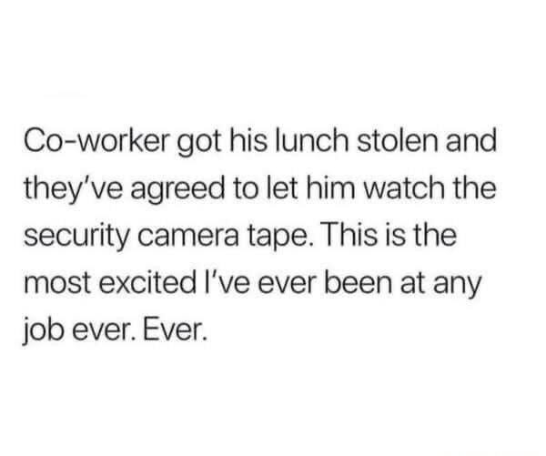 Co-worker his lunch stolen and ve agreed to let him watch the security camera tape. This is the most excited I’ve ever been at any job ever. Ever: got they”