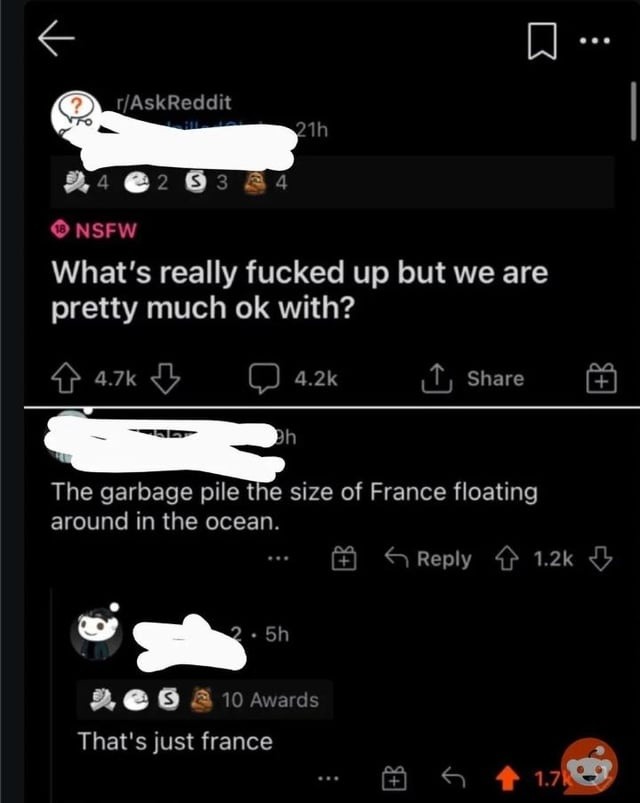 AskReddit 21h 2 0 3 NSFW What’s really fucked up but we are pretty much ok with? 4.7k 4.2k Share The garbage pile the size of France floating around in the ocean Reply 1.2k Sh 0 10 Awards That’$ just france