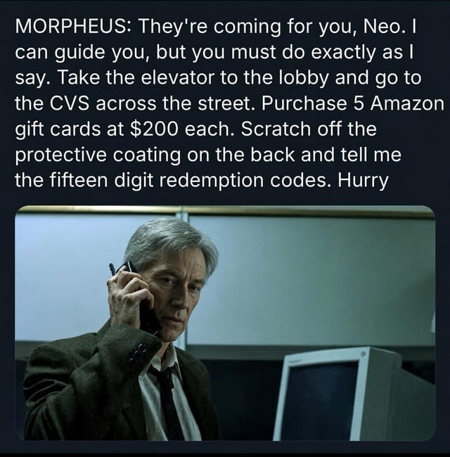 MORPHEUS: They’re coming for you; Neo: / can guide you; but you must do exactly as [ say: Take the elevator to the lobby and go to the CVS across the street: Purchase 5 Amazon gift cards at $200 each: Scratch off the protective coating on the back and tell me the fifteen digit redemption codes. Hurry